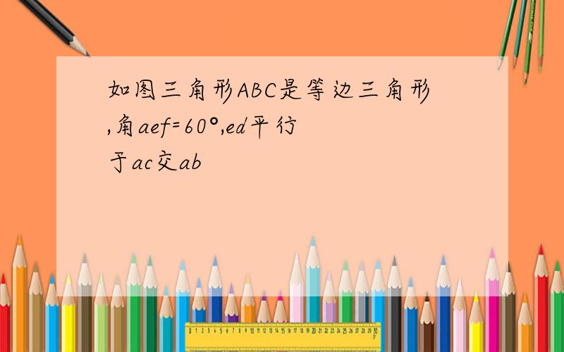 如图三角形ABC是等边三角形,角aef=60°,ed平行于ac交ab