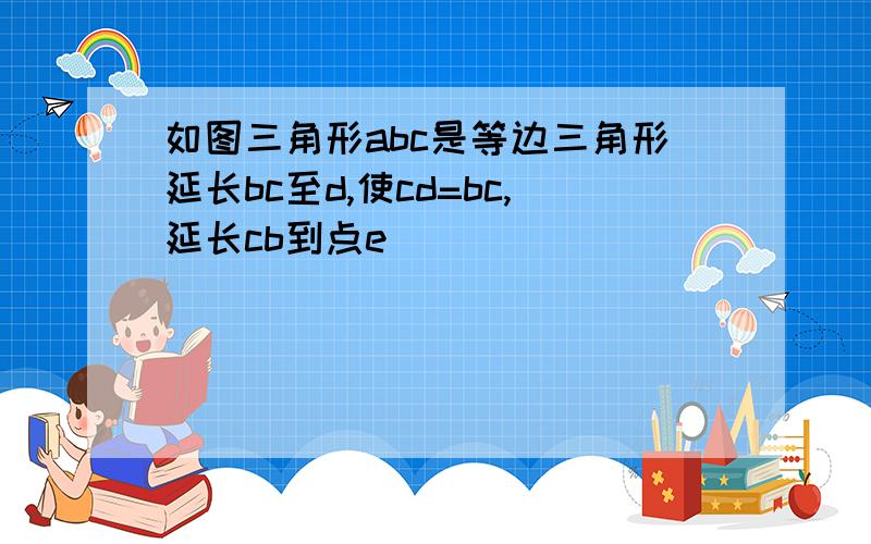 如图三角形abc是等边三角形延长bc至d,使cd=bc,延长cb到点e