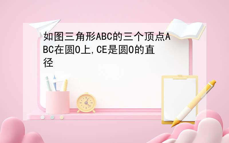 如图三角形ABC的三个顶点ABC在圆O上,CE是圆O的直径