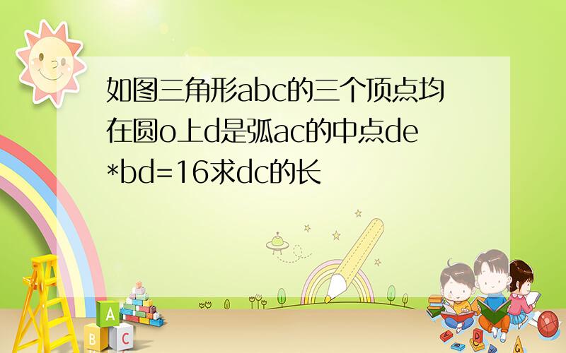 如图三角形abc的三个顶点均在圆o上d是弧ac的中点de*bd=16求dc的长