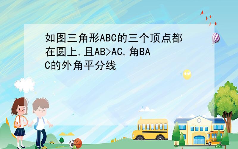 如图三角形ABC的三个顶点都在圆上,且AB>AC,角BAC的外角平分线