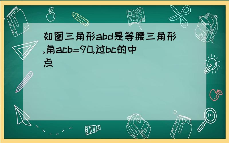 如图三角形abd是等腰三角形,角acb=90,过bc的中点