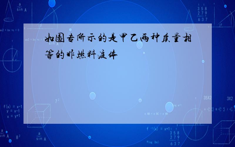 如图专所示的是甲乙两种质量相等的非燃料液体