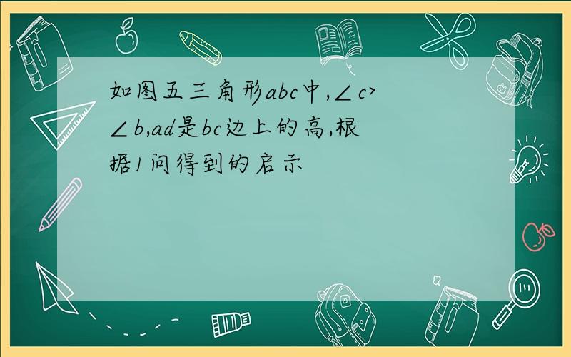 如图五三角形abc中,∠c>∠b,ad是bc边上的高,根据1问得到的启示