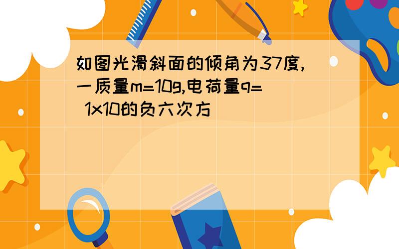 如图光滑斜面的倾角为37度,一质量m=10g,电荷量q= 1x10的负六次方