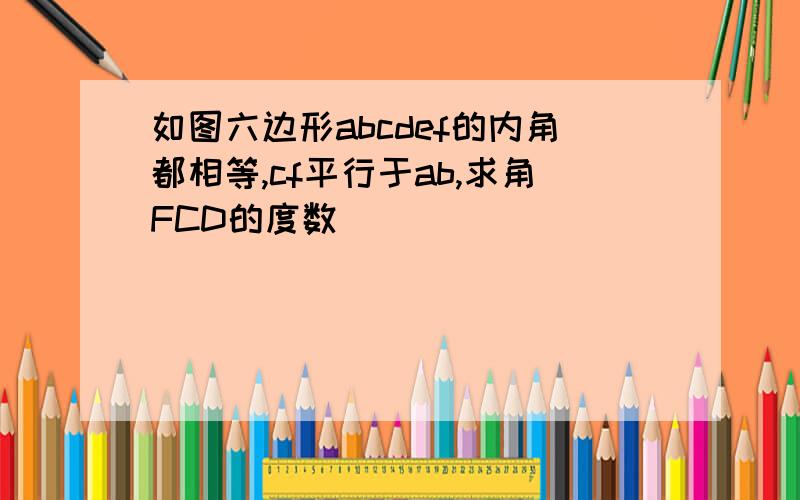 如图六边形abcdef的内角都相等,cf平行于ab,求角FCD的度数