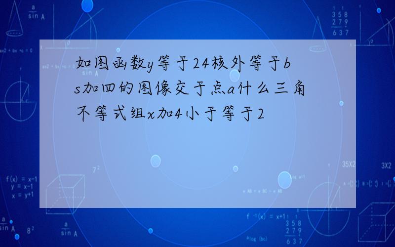 如图函数y等于24核外等于bs加四的图像交于点a什么三角不等式组x加4小于等于2