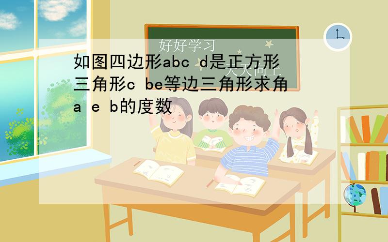 如图四边形abc d是正方形三角形c be等边三角形求角a e b的度数