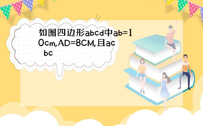 如图四边形abcd中ab=10cm,AD=8CM,且ac⊥bc