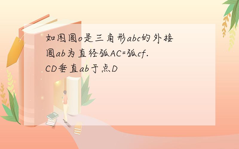 如图圆o是三角形abc的外接圆ab为直径弧AC=弧cf.CD垂直ab于点D