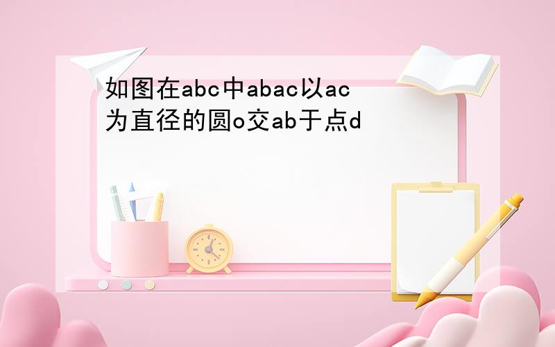 如图在abc中abac以ac为直径的圆o交ab于点d