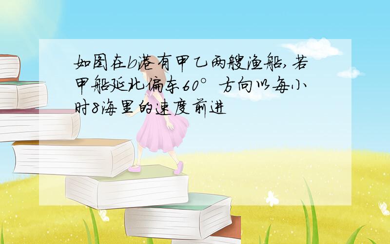 如图在b港有甲乙两艘渔船,若甲船延北偏东60°方向以每小时8海里的速度前进