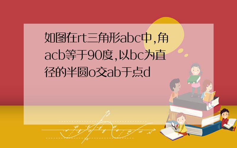 如图在rt三角形abc中,角acb等于90度,以bc为直径的半圆o交ab于点d