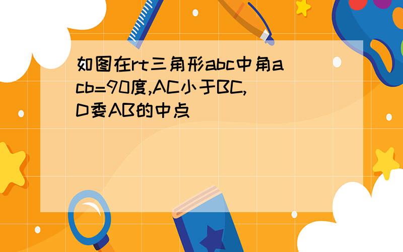 如图在rt三角形abc中角acb=90度,AC小于BC,D委AB的中点