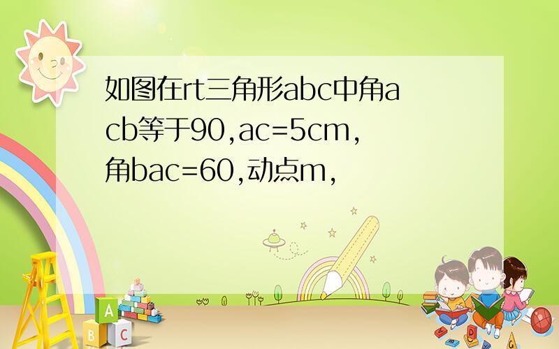 如图在rt三角形abc中角acb等于90,ac=5cm,角bac=60,动点m,