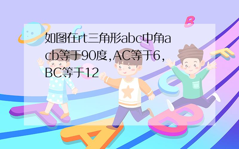 如图在rt三角形abc中角acb等于90度,AC等于6,BC等于12