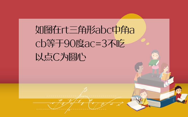 如图在rt三角形abc中角acb等于90度ac=3不吃 以点C为圆心