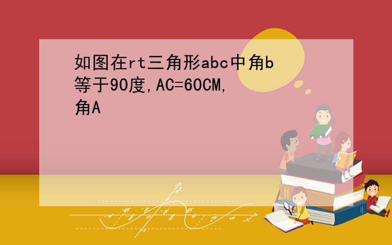 如图在rt三角形abc中角b等于90度,AC=60CM,角A