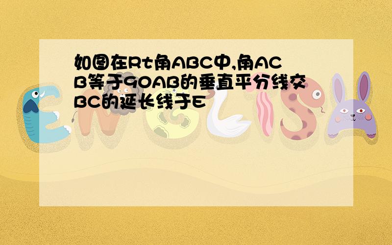 如图在Rt角ABC中,角ACB等于90AB的垂直平分线交BC的延长线于E