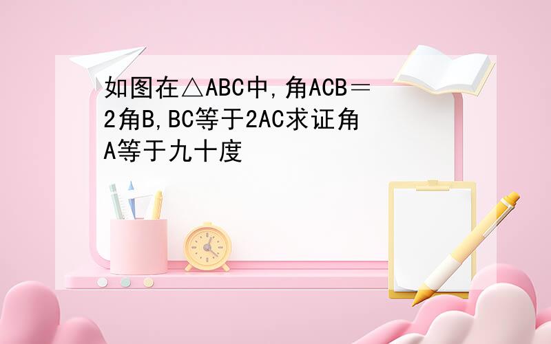 如图在△ABC中,角ACB＝2角B,BC等于2AC求证角A等于九十度