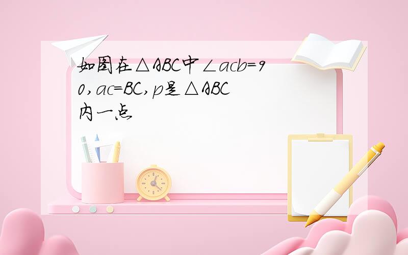 如图在△ABC中∠acb＝90,ac＝BC,p是△ABC内一点