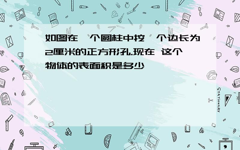 如图在一个圆柱中挖一个边长为2厘米的正方形孔.现在 这个物体的表面积是多少