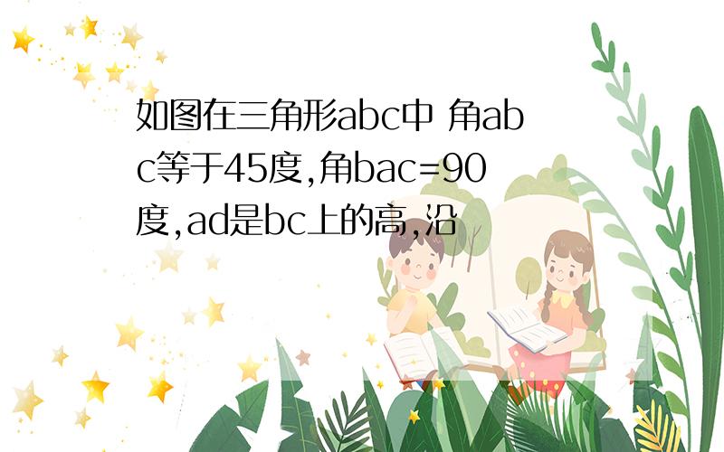 如图在三角形abc中 角abc等于45度,角bac=90度,ad是bc上的高,沿