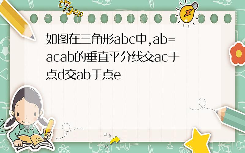 如图在三角形abc中,ab=acab的垂直平分线交ac于点d交ab于点e