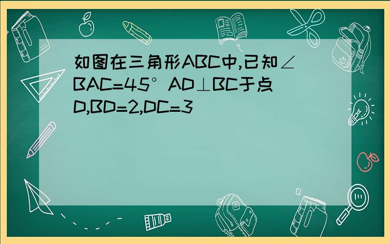 如图在三角形ABC中,已知∠BAC=45°AD⊥BC于点D,BD=2,DC=3