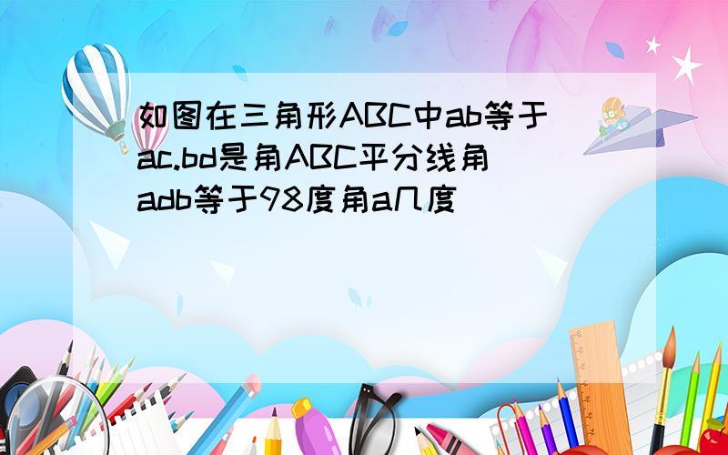 如图在三角形ABC中ab等于ac.bd是角ABC平分线角adb等于98度角a几度