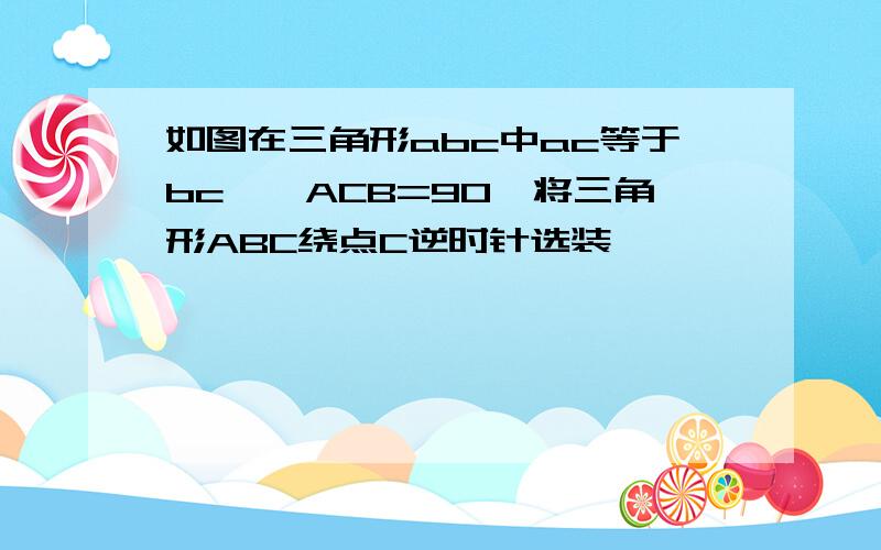 如图在三角形abc中ac等于bc,∠ACB=90°将三角形ABC绕点C逆时针选装