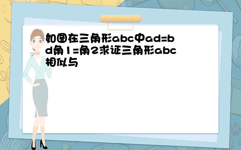 如图在三角形abc中ad=bd角1=角2求证三角形abc相似与