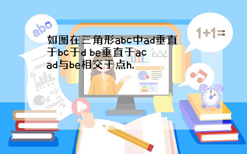 如图在三角形abc中ad垂直于bc于d be垂直于ac ad与be相交于点h.