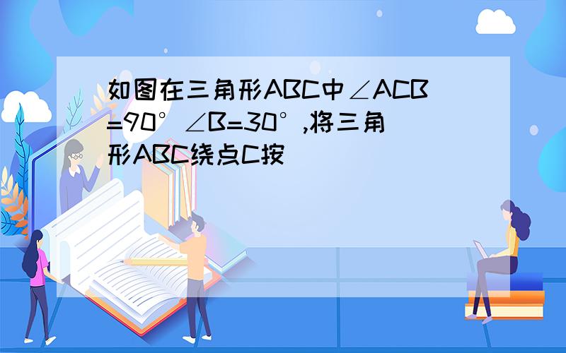 如图在三角形ABC中∠ACB=90°∠B=30°,将三角形ABC绕点C按