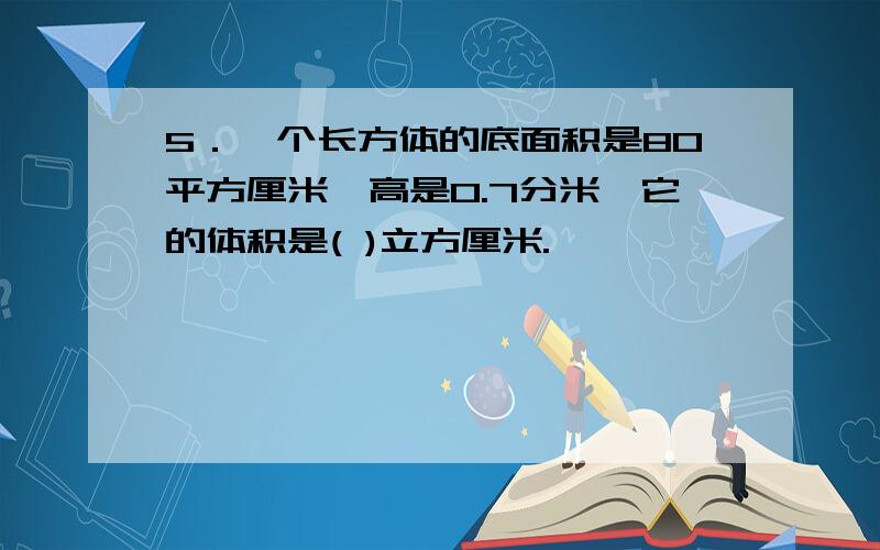 5．一个长方体的底面积是80平方厘米,高是0.7分米,它的体积是( )立方厘米.