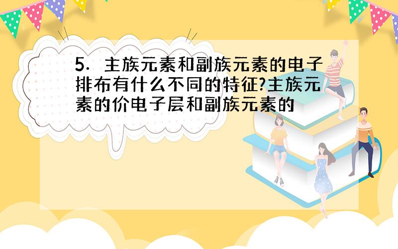 5．主族元素和副族元素的电子排布有什么不同的特征?主族元素的价电子层和副族元素的