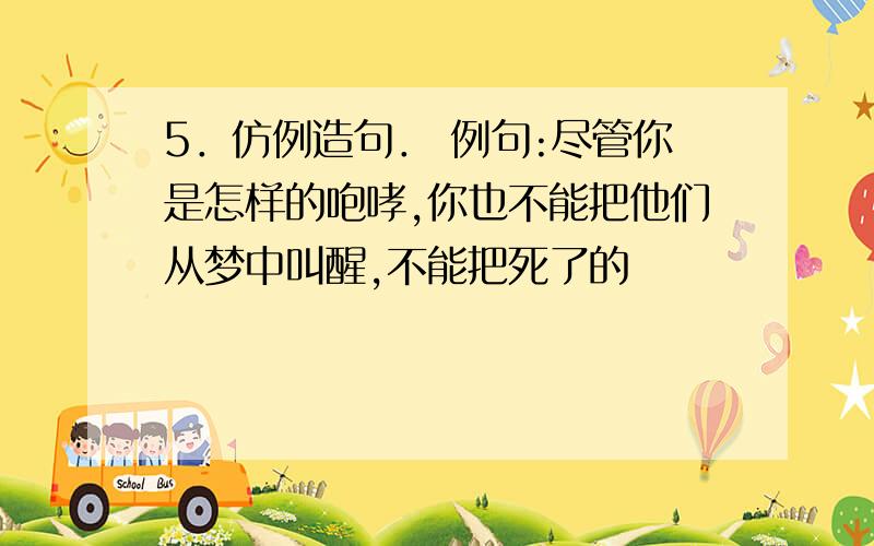 5．仿例造句． 例句:尽管你是怎样的咆哮,你也不能把他们从梦中叫醒,不能把死了的