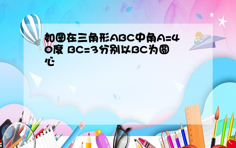 如图在三角形ABC中角A=40度 BC=3分别以BC为圆心