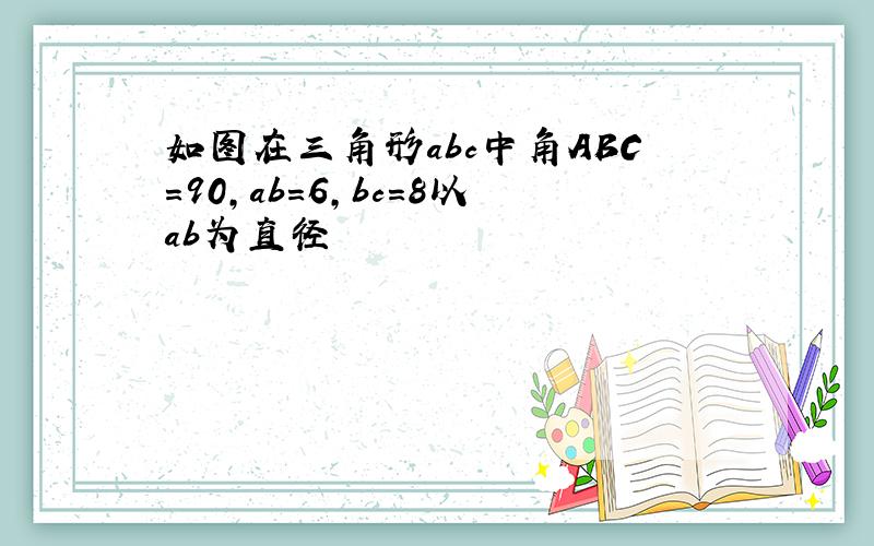 如图在三角形abc中角ABC=90,ab=6,bc=8以ab为直径