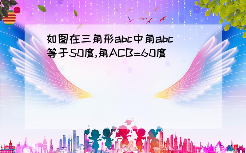 如图在三角形abc中角abc等于50度,角ACB=60度