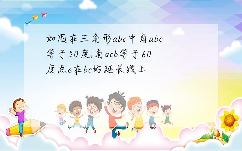 如图在三角形abc中角abc等于50度,角acb等于60度点e在bc的延长线上