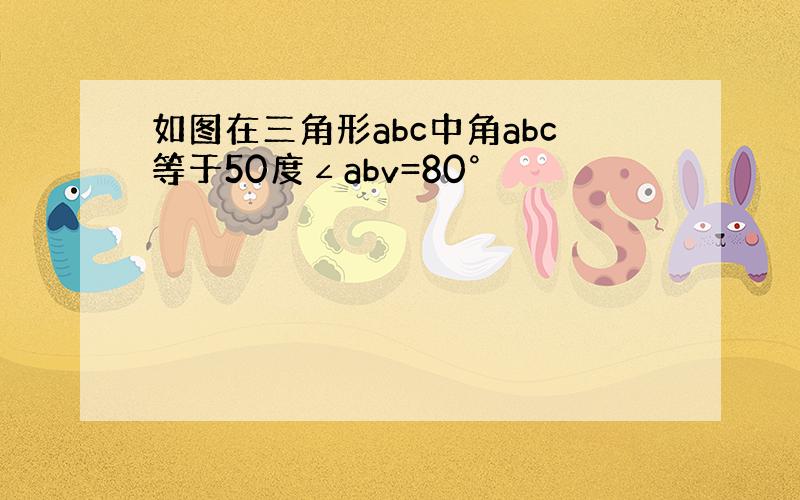 如图在三角形abc中角abc等于50度∠abv=80°