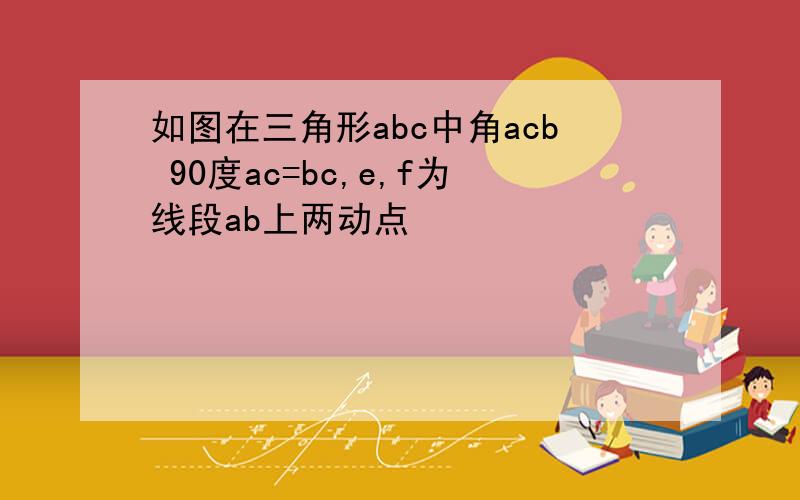 如图在三角形abc中角acb 90度ac=bc,e,f为线段ab上两动点