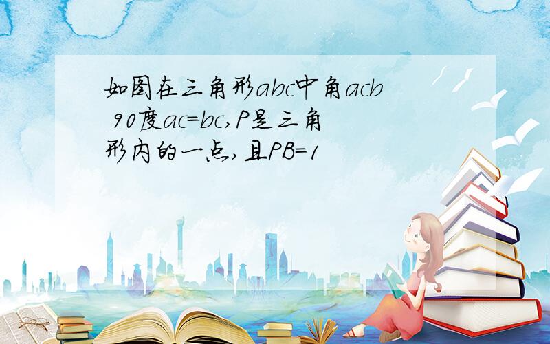 如图在三角形abc中角acb 90度ac=bc,P是三角形内的一点,且PB=1