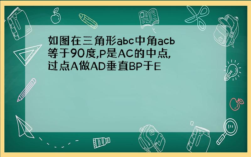 如图在三角形abc中角acb等于90度,P是AC的中点,过点A做AD垂直BP于E