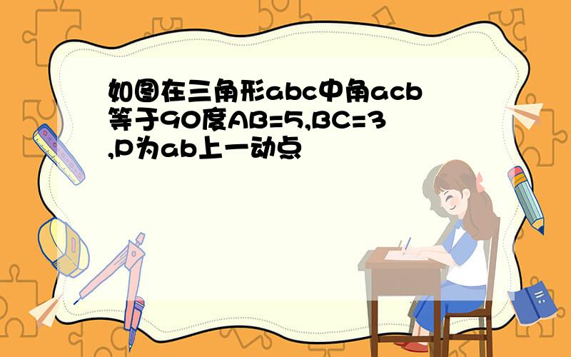 如图在三角形abc中角acb等于90度AB=5,BC=3,P为ab上一动点