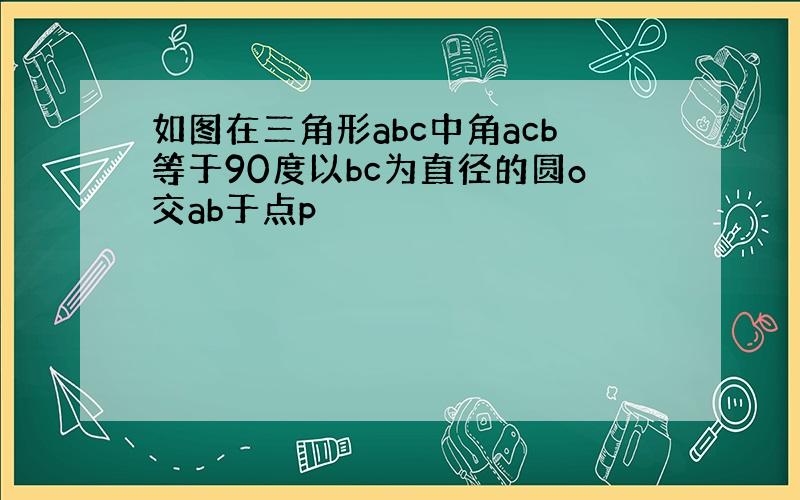 如图在三角形abc中角acb等于90度以bc为直径的圆o交ab于点p