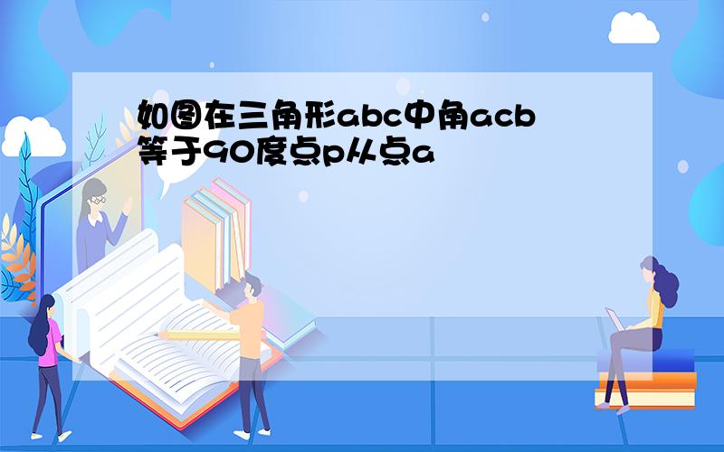 如图在三角形abc中角acb等于90度点p从点a