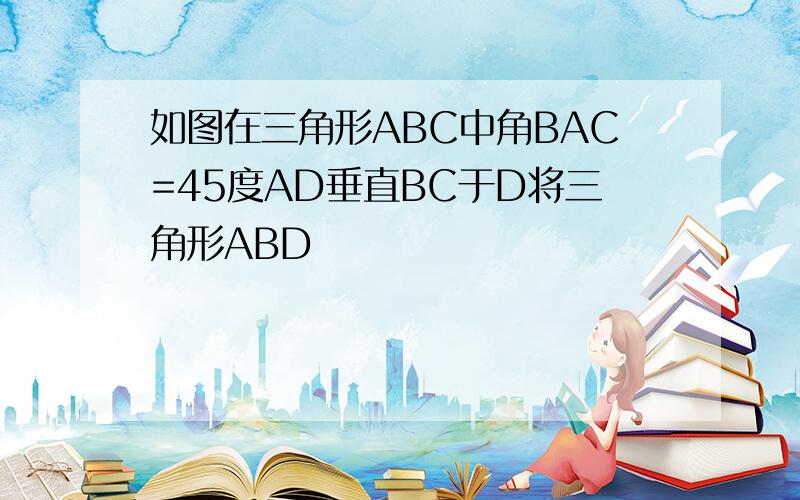 如图在三角形ABC中角BAC=45度AD垂直BC于D将三角形ABD