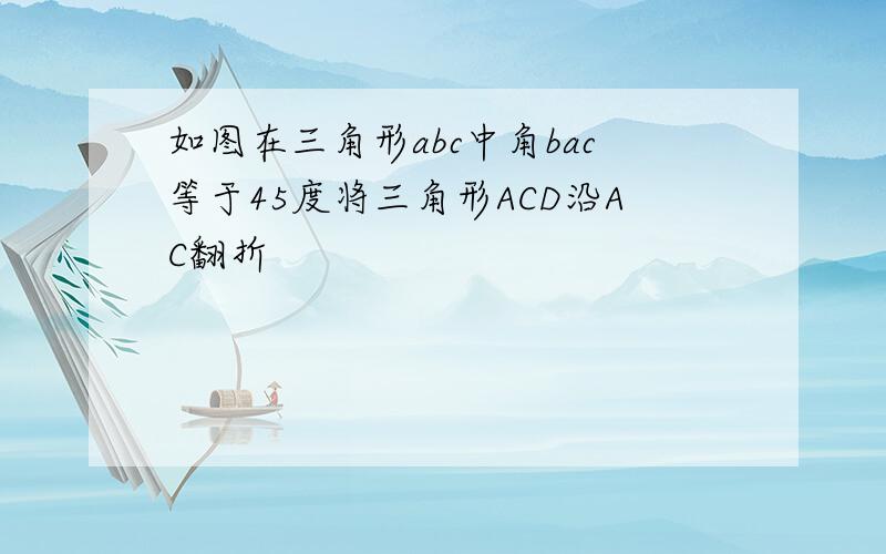 如图在三角形abc中角bac等于45度将三角形ACD沿AC翻折